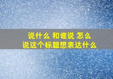 说什么 和谁说 怎么说这个标题想表达什么